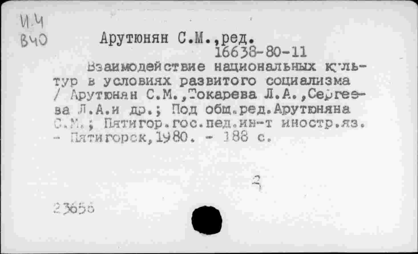 ﻿УЙ
ВчО Арутюнян С.М.,ред.
16658-80-11
Взаимодействие национальных культур в условиях развитого социализма / Арутюнян С.М.,Токарева Л.А.»Сергеева Л.А.и др.; Под общ,, ред. Арутюняна С.У..; Пятигор.гос.пед.ин-т иностр.яз. - Пяти гор с к, 19 80. - 3 88 с.